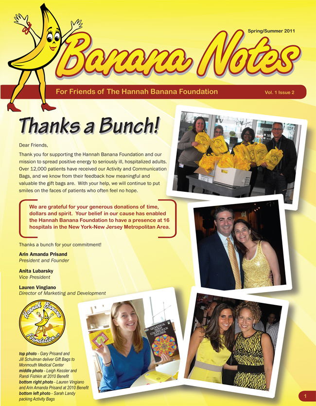 Banana Notes, Spring/Summer 2011.  For Friends of The Hannah Banana Foundation. Vol 1. Issue 2. Page 1. [Please view images to see the newsletter.]  Dear Friends, Thank you for supporting the Hannah Banana Foundation and our mission to spread positive energy to the seriously ill, hospitalized adults.  Over 12,000 patients have received our Activity and Communication Bags, and we know from their feedback how meaningful and valuable the gift bags are.  With your help, we will continue to put smiles on the faces of patients who often feel no hope.  We are grateful for your generous donations of time, dollars and spirit.  Your belief in our cause has enabled the Hannah Banana Foundation to have a presence at 16 hospitals in the New York-New Jersey Metropolitan Area.  Thanks a bunch for your commitment!  Arin Amanda Prisand, President and Founder.  Anita Lubarsky, Vice President.  Lauren Vingiano, Director of Marketing and Development.