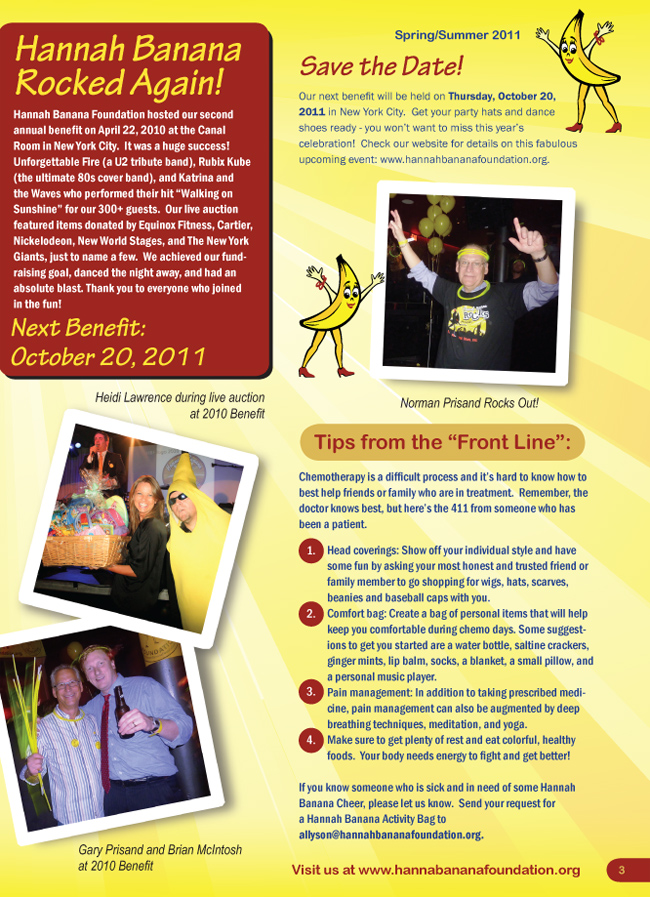 Page 3. [Please view images to see the newsletter.]  Hannah Banana Rocked Again!  Hannah Banana Foudnation hosted our second annual benefit on April 22, 2010 at the Canal Room in New York City.  Next Benefit: October 20, 2011. Save The Date!  Check our website for details on this fabulous upcoming event: hannahbananafoundation.org.  Tips from the 'Front Line'. Chemotherapy is a difficult process and it's hard to know how to best help friends or family who are in treatment.  Remember the doctor knows best, but here's the 411 from someone who has been a patient.  If you know someone who is sick and in need of some Hannah Banana Cheer, please let us know.  Send your request for a Hannah Banana Activity Bag to allyson@hannahbananafoundation.org.
